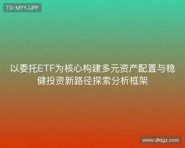 以委托ETF为核心构建多元资产配置与稳健投资新路径探索分析框架 以委托ETF为核心构建多元资产配置与稳健投资新路径探索分析框架
